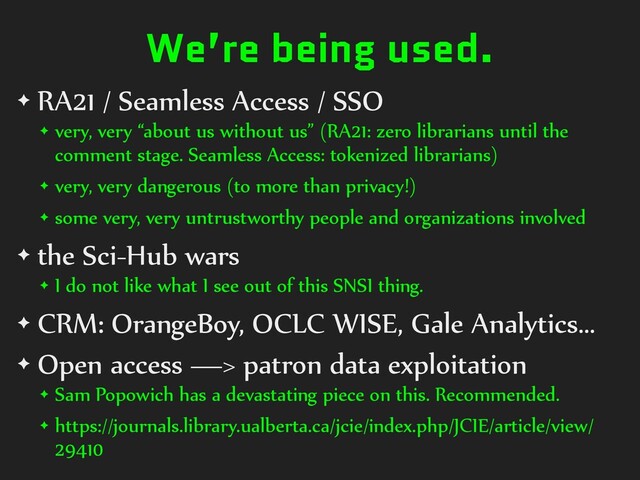 We’re being used.
✦ RA21 / Seamless Access / SSO
✦ very, very “about us without us” (RA21: zero librarians until the
comment stage. Seamless Access: tokenized librarians)
✦ very, very dangerous (to more than privacy!)
✦ some very, very untrustworthy people and organizations involved
✦ the Sci-Hub wars
✦ I do not like what I see out of this SNSI thing.
✦ CRM: OrangeBoy, OCLC WISE, Gale Analytics…
✦ Open access —> patron data exploitation
✦ Sam Popowich has a devastating piece on this. Recommended.
✦ https://journals.library.ualberta.ca/jcie/index.php/JCIE/article/view/
29410
