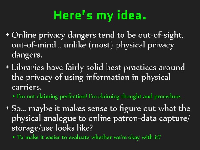 Here’s my idea.
✦ Online privacy dangers tend to be out-of-sight,
out-of-mind… unlike (most) physical privacy
dangers.
✦ Libraries have fairly solid best practices around
the privacy of using information in physical
carriers.
✦ I’m not claiming perfection! I’m claiming thought and procedure.
✦ So… maybe it makes sense to ﬁgure out what the
physical analogue to online patron-data capture/
storage/use looks like?
✦ To make it easier to evaluate whether we’re okay with it?
