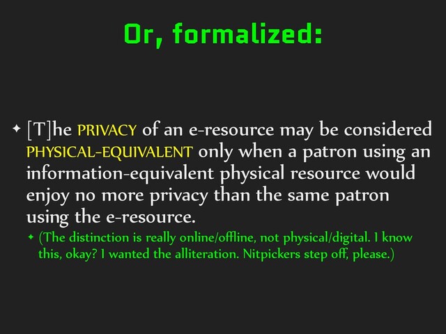 Or, formalized:
✦ [T]he PRIVACY of an e-resource may be considered
PHYSICAL-EQUIVALENT only when a patron using an
information-equivalent physical resource would
enjoy no more privacy than the same patron
using the e-resource.
✦ (The distinction is really online/oﬄine, not physical/digital. I know
this, okay? I wanted the alliteration. Nitpickers step oﬀ, please.)
