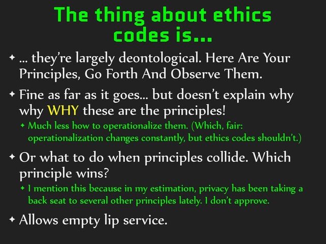 The thing about ethics
codes is…
✦ … they’re largely deontological. Here Are Your
Principles, Go Forth And Observe Them.
✦ Fine as far as it goes… but doesn’t explain why
why WHY these are the principles!
✦ Much less how to operationalize them. (Which, fair:
operationalization changes constantly, but ethics codes shouldn’t.)
✦ Or what to do when principles collide. Which
principle wins?
✦ I mention this because in my estimation, privacy has been taking a
back seat to several other principles lately. I don’t approve.
✦ Allows empty lip service.
