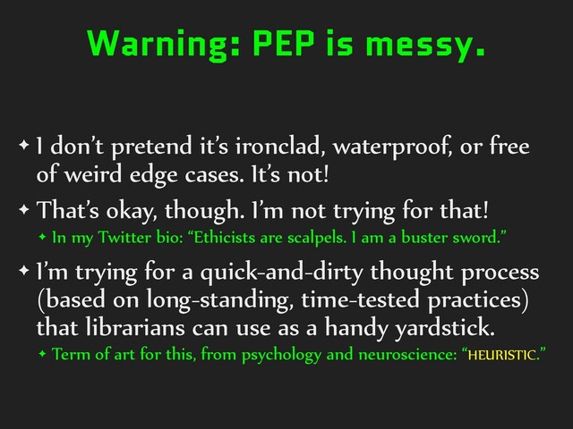 Warning: PEP is messy.
✦ I don’t pretend it’s ironclad, waterproof, or free
of weird edge cases. It’s not!
✦ That’s okay, though. I’m not trying for that!
✦ In my Twitter bio: “Ethicists are scalpels. I am a buster sword.”
✦ I’m trying for a quick-and-dirty thought process
(based on long-standing, time-tested practices)
that librarians can use as a handy yardstick.
✦ Term of art for this, from psychology and neuroscience: “HEURISTIC.”
