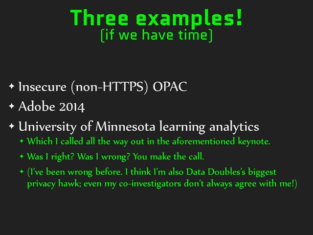 Three examples!
(if we have time)
✦ Insecure (non-HTTPS) OPAC
✦ Adobe 2014
✦ University of Minnesota learning analytics
✦ Which I called all the way out in the aforementioned keynote.
✦ Was I right? Was I wrong? You make the call.
✦ (I’ve been wrong before. I think I’m also Data Doubles’s biggest
privacy hawk; even my co-investigators don’t always agree with me!)
