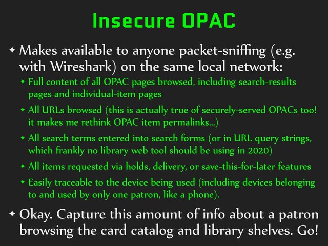 Insecure OPAC
✦ Makes available to anyone packet-sniﬃng (e.g.
with Wireshark) on the same local network:
✦ Full content of all OPAC pages browsed, including search-results
pages and individual-item pages
✦ All URLs browsed (this is actually true of securely-served OPACs too!
it makes me rethink OPAC item permalinks…)
✦ All search terms entered into search forms (or in URL query strings,
which frankly no library web tool should be using in 2020)
✦ All items requested via holds, delivery, or save-this-for-later features
✦ Easily traceable to the device being used (including devices belonging
to and used by only one patron, like a phone).
✦ Okay. Capture this amount of info about a patron
browsing the card catalog and library shelves. Go!
