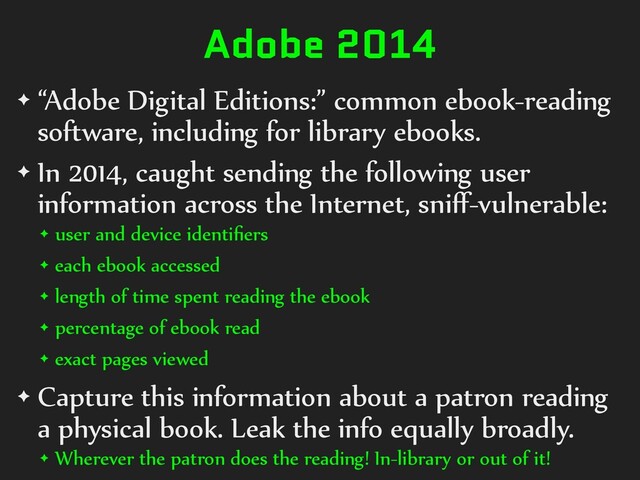 Adobe 2014
✦ “Adobe Digital Editions:” common ebook-reading
software, including for library ebooks.
✦ In 2014, caught sending the following user
information across the Internet, sniﬀ-vulnerable:
✦ user and device identiﬁers
✦ each ebook accessed
✦ length of time spent reading the ebook
✦ percentage of ebook read
✦ exact pages viewed
✦ Capture this information about a patron reading
a physical book. Leak the info equally broadly.
✦ Wherever the patron does the reading! In-library or out of it!

