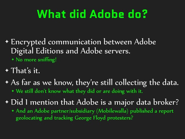 What did Adobe do?
✦ Encrypted communication between Adobe
Digital Editions and Adobe servers.
✦ No more sniﬃng!
✦ That’s it.
✦ As far as we know, they’re still collecting the data.
✦ We still don’t know what they did or are doing with it.
✦ Did I mention that Adobe is a major data broker?
✦ And an Adobe partner/subsidiary (Mobilewalla) published a report
geolocating and tracking George Floyd protesters?
