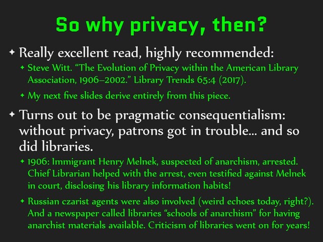 So why privacy, then?
✦ Really excellent read, highly recommended:
✦ Steve Witt. “The Evolution of Privacy within the American Library
Association, 1906–2002.” Library Trends 65:4 (2017).
✦ My next ﬁve slides derive entirely from this piece.
✦ Turns out to be pragmatic consequentialism:
without privacy, patrons got in trouble… and so
did libraries.
✦ 1906: Immigrant Henry Melnek, suspected of anarchism, arrested.
Chief Librarian helped with the arrest, even testiﬁed against Melnek
in court, disclosing his library information habits!
✦ Russian czarist agents were also involved (weird echoes today, right?).
And a newspaper called libraries “schools of anarchism” for having
anarchist materials available. Criticism of libraries went on for years!
