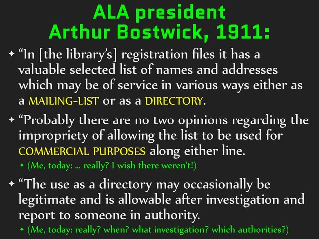 ALA president
Arthur Bostwick, 1911:
✦ “In [the library’s] registration ﬁles it has a
valuable selected list of names and addresses
which may be of service in various ways either as
a MAILING-LIST or as a DIRECTORY.
✦ “Probably there are no two opinions regarding the
impropriety of allowing the list to be used for
COMMERCIAL PURPOSES along either line.
✦ (Me, today: … really? I wish there weren’t!)
✦ “The use as a directory may occasionally be
legitimate and is allowable after investigation and
report to someone in authority.
✦ (Me, today: really? when? what investigation? which authorities?)
