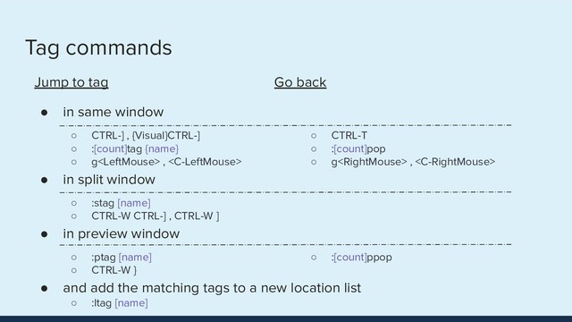 Tag commands
Jump to tag
● in same window
○ CTRL-] , {Visual}CTRL-]
○ :[count]tag {name}
○ g , 
● in split window
○ :stag [name]
○ CTRL-W CTRL-] , CTRL-W ]
● in preview window
○ :ptag [name]
○ CTRL-W }
● and add the matching tags to a new location list
○ :ltag [name]
Go back
●
○ CTRL-T
○ :[count]pop
○ g , 
●
○
○
●
○ :[count]ppop
○
