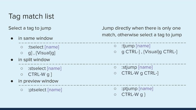 Tag match list
Select a tag to jump
● in same window
○ :tselect [name]
○ g] , {Visual}g]
● in split window
○ :stselect [name]
○ CTRL-W g ]
● in preview window
○ :ptselect [name]
Jump directly when there is only one
match, otherwise select a tag to jump
○ :tjump [name]
○ g CTRL-] , {Visual}g CTRL-]
●
○ :stjump [name]
○ CTRL-W g CTRL-]
●
○ :ptjump [name]
○ CTRL-W g }
