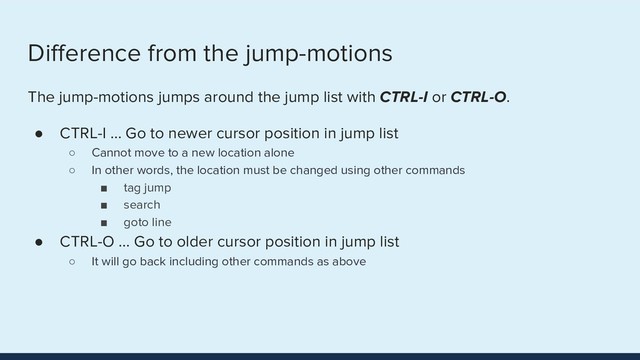 Diﬀerence from the jump-motions
The jump-motions jumps around the jump list with CTRL-I or CTRL-O.
● CTRL-I … Go to newer cursor position in jump list
○ Cannot move to a new location alone
○ In other words, the location must be changed using other commands
■ tag jump
■ search
■ goto line
● CTRL-O … Go to older cursor position in jump list
○ It will go back including other commands as above
