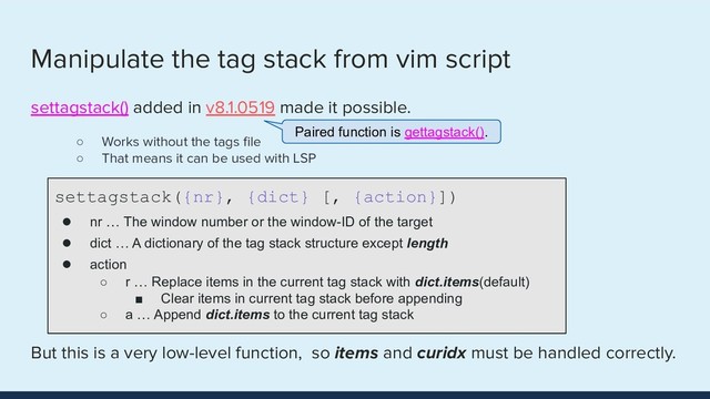 Manipulate the tag stack from vim script
settagstack() added in v8.1.0519 made it possible.
○ Works without the tags ﬁle
○ That means it can be used with LSP
But this is a very low-level function, so items and curidx must be handled correctly.
settagstack({nr}, {dict} [, {action}])
● nr … The window number or the window-ID of the target
● dict … A dictionary of the tag stack structure except length
● action
○ r … Replace items in the current tag stack with dict.items(default)
■ Clear items in current tag stack before appending
○ a … Append dict.items to the current tag stack
Paired function is gettagstack().
