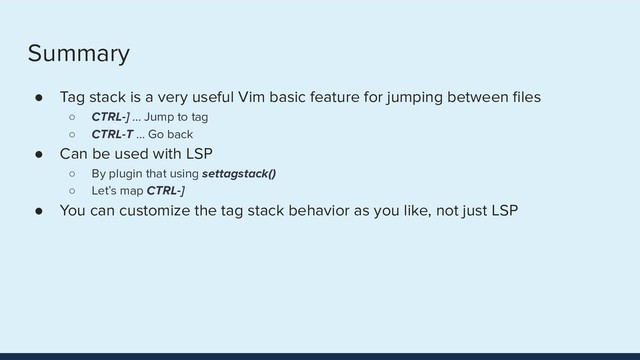 Summary
● Tag stack is a very useful Vim basic feature for jumping between ﬁles
○ CTRL-] ... Jump to tag
○ CTRL-T … Go back
● Can be used with LSP
○ By plugin that using settagstack()
○ Let’s map CTRL-]
● You can customize the tag stack behavior as you like, not just LSP
