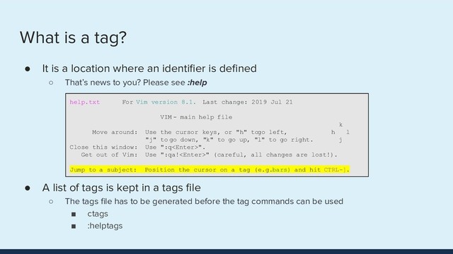 What is a tag?
● It is a location where an identiﬁer is deﬁned
○ That’s news to you? Please see :help
● A list of tags is kept in a tags ﬁle
○ The tags ﬁle has to be generated before the tag commands can be used
■ ctags
■ :helptags
help.txt For Vim version 8.1. Last change: 2019 Jul 21
VIM - main help file
k
Move around: Use the cursor keys, or "h" to go left, h l
"j" to go down, "k" to go up, "l" to go right. j
Close this window: Use ":q".
Get out of Vim: Use ":qa!" (careful, all changes are lost!).
Jump to a subject: Position the cursor on a tag (e.g. bars) and hit CTRL-].
