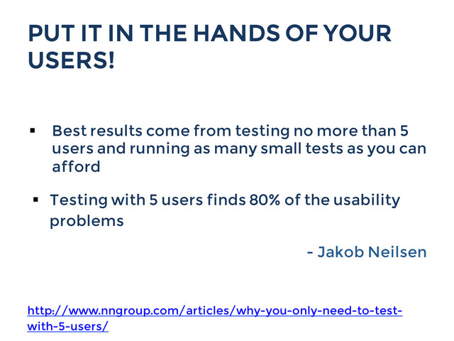 PUT IT IN THE HANDS OF YOUR
USERS!
§  Best results come from testing no more than 5
users and running as many small tests as you can
afford
§  Testing with 5 users finds 80% of the usability
problems
- Jakob Neilsen
http://www.nngroup.com/articles/why-you-only-need-to-test-
with-5-users/
