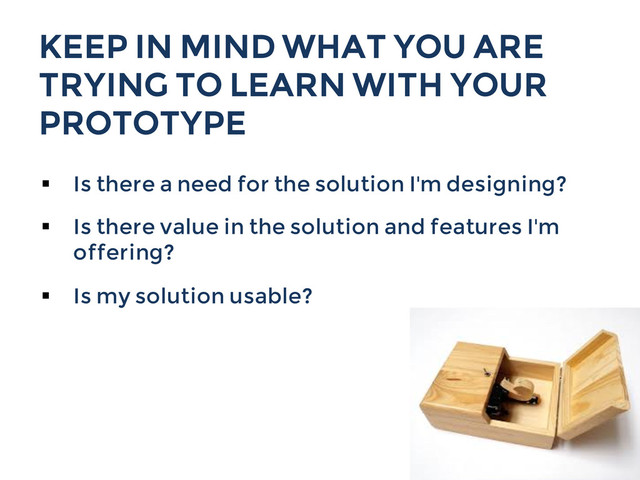 KEEP IN MIND WHAT YOU ARE
TRYING TO LEARN WITH YOUR
PROTOTYPE
§  Is there a need for the solution I'm designing?
§  Is there value in the solution and features I'm
offering?
§  Is my solution usable?
