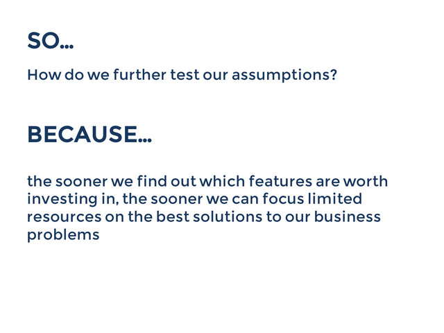 SO...
How do we further test our assumptions?
BECAUSE…
the sooner we find out which features are worth
investing in, the sooner we can focus limited
resources on the best solutions to our business
problems
