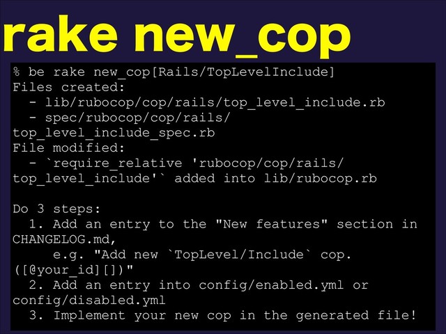 SBLFOFX@DPQ
% be rake new_cop[Rails/TopLevelInclude]
Files created:
- lib/rubocop/cop/rails/top_level_include.rb
- spec/rubocop/cop/rails/
top_level_include_spec.rb
File modified:
- `require_relative 'rubocop/cop/rails/
top_level_include'` added into lib/rubocop.rb
Do 3 steps:
1. Add an entry to the "New features" section in
CHANGELOG.md,
e.g. "Add new `TopLevel/Include` cop.
([@your_id][])"
2. Add an entry into config/enabled.yml or
config/disabled.yml
3. Implement your new cop in the generated file!
