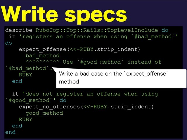 8SJUFTQFDT
describe RuboCop::Cop::Rails::TopLevelInclude do
it 'registers an offense when using `#bad_method`'
do
expect_offense(<<-RUBY.strip_indent)
bad_method
^^^^^^^^^^ Use `#good_method` instead of
`#bad_method`.
RUBY
end
it 'does not register an offense when using
`#good_method`' do
expect_no_offenses(<<-RUBY.strip_indent)
good_method
RUBY
end
end
8SJUFBCBEDBTFPOUIFAFYQFDU@P⒎FOTFA
NFUIPE
