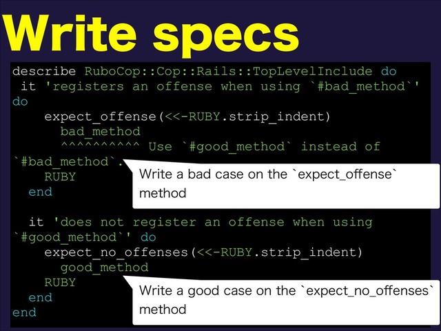 8SJUFTQFDT
describe RuboCop::Cop::Rails::TopLevelInclude do
it 'registers an offense when using `#bad_method`'
do
expect_offense(<<-RUBY.strip_indent)
bad_method
^^^^^^^^^^ Use `#good_method` instead of
`#bad_method`.
RUBY
end
it 'does not register an offense when using
`#good_method`' do
expect_no_offenses(<<-RUBY.strip_indent)
good_method
RUBY
end
end
8SJUFBCBEDBTFPOUIFAFYQFDU@P⒎FOTFA
NFUIPE
8SJUFBHPPEDBTFPOUIFAFYQFDU@OP@P⒎FOTFTA
NFUIPE

