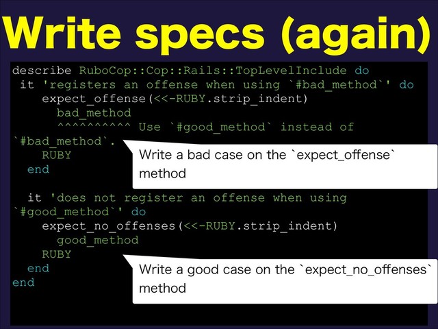 8SJUFTQFDT BHBJO

describe RuboCop::Cop::Rails::TopLevelInclude do
it 'registers an offense when using `#bad_method`' do
expect_offense(<<-RUBY.strip_indent)
bad_method
^^^^^^^^^^ Use `#good_method` instead of
`#bad_method`.
RUBY
end
it 'does not register an offense when using
`#good_method`' do
expect_no_offenses(<<-RUBY.strip_indent)
good_method
RUBY
end
end
8SJUFBCBEDBTFPOUIFAFYQFDU@P⒎FOTFA
NFUIPE
8SJUFBHPPEDBTFPOUIFAFYQFDU@OP@P⒎FOTFTA
NFUIPE
