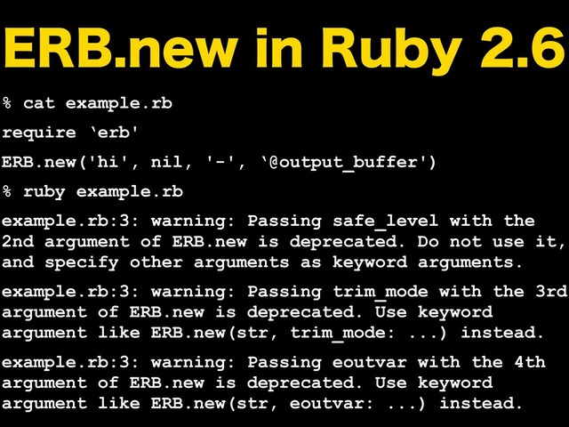 &3#OFXJO3VCZ
% cat example.rb
require ‘erb'
ERB.new('hi', nil, '-', ‘@output_buffer')
% ruby example.rb
example.rb:3: warning: Passing safe_level with the
2nd argument of ERB.new is deprecated. Do not use it,
and specify other arguments as keyword arguments.
example.rb:3: warning: Passing trim_mode with the 3rd
argument of ERB.new is deprecated. Use keyword
argument like ERB.new(str, trim_mode: ...) instead.
example.rb:3: warning: Passing eoutvar with the 4th
argument of ERB.new is deprecated. Use keyword
argument like ERB.new(str, eoutvar: ...) instead.
