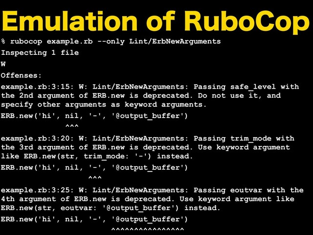 &NVMBUJPOPG3VCP$PQ
% rubocop example.rb --only Lint/ErbNewArguments
Inspecting 1 file
W
Offenses:
example.rb:3:15: W: Lint/ErbNewArguments: Passing safe_level with
the 2nd argument of ERB.new is deprecated. Do not use it, and
specify other arguments as keyword arguments.
ERB.new('hi', nil, '-', '@output_buffer')
^^^
example.rb:3:20: W: Lint/ErbNewArguments: Passing trim_mode with
the 3rd argument of ERB.new is deprecated. Use keyword argument
like ERB.new(str, trim_mode: '-') instead.
ERB.new('hi', nil, '-', '@output_buffer')
^^^
example.rb:3:25: W: Lint/ErbNewArguments: Passing eoutvar with the
4th argument of ERB.new is deprecated. Use keyword argument like
ERB.new(str, eoutvar: '@output_buffer') instead.
ERB.new('hi', nil, '-', '@output_buffer')
^^^^^^^^^^^^^^^^

