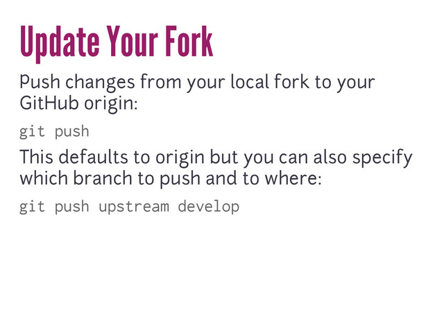 Update Your Fork
Push changes from your local fork to your
GitHub origin:
git push
This defaults to origin but you can also specify
which branch to push and to where:
git push upstream develop
