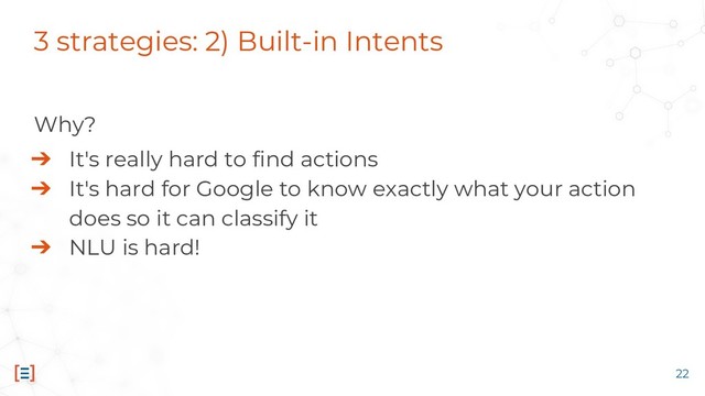 3 strategies: 2) Built-in Intents
Why?
➔ It's really hard to find actions
➔ It's hard for Google to know exactly what your action
does so it can classify it
➔ NLU is hard!
22
