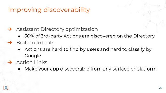 Improving discoverability
➔ Assistant Directory optimization
◆ 30% of 3rd-party Actions are discovered on the Directory
➔ Built-in Intents
◆ Actions are hard to find by users and hard to classify by
Google
➔ Action Links
◆ Make your app discoverable from any surface or platform
27
