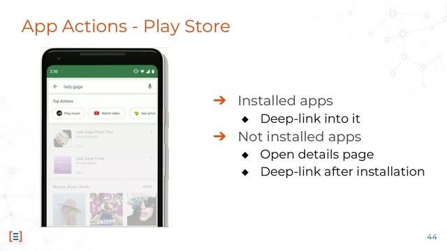 App Actions - Play Store
➔ Installed apps
◆ Deep-link into it
➔ Not installed apps
◆ Open details page
◆ Deep-link after installation
44
