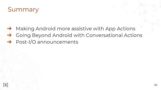 56
➔ Making Android more assistive with App Actions
➔ Going Beyond Android with Conversational Actions
➔ Post-I/O announcements
Summary

