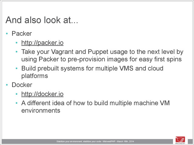 Stabilize your environment, stabilize your code - MidwestPHP - March 16th, 2014
And also look at...
• Packer
• http://packer.io
• Take your Vagrant and Puppet usage to the next level by
using Packer to pre-provision images for easy first spins
• Build prebuilt systems for multiple VMS and cloud
platforms
• Docker
• http://docker.io
• A different idea of how to build multiple machine VM
environments
