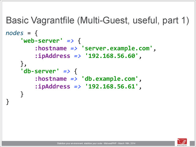 Stabilize your environment, stabilize your code - MidwestPHP - March 16th, 2014
Basic Vagrantfile (Multi-Guest, useful, part 1)
nodes	  =	  { 
	  	  	  	  'web-­‐server'	  =>	  { 
	  	  	  	  	  	  	  	  :hostname	  =>	  'server.example.com', 
	  	  	  	  	  	  	  	  :ipAddress	  =>	  '192.168.56.60', 
	  	  	  	  }, 
	  	  	  	  'db-­‐server'	  =>	  { 
	  	  	  	  	  	  	  	  :hostname	  =>	  'db.example.com', 
	  	  	  	  	  	  	  	  :ipAddress	  =>	  '192.168.56.61', 
	  	  	  	  } 
}
