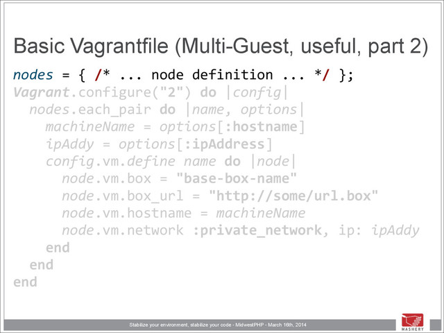 Stabilize your environment, stabilize your code - MidwestPHP - March 16th, 2014
Basic Vagrantfile (Multi-Guest, useful, part 2)
nodes	  =	  {	  /*	  ...	  node	  definition	  ...	  */	  }; 
Vagrant.configure("2")	  do	  |config| 
	  	  nodes.each_pair	  do	  |name,	  options| 
	  	  	  	  machineName	  =	  options[:hostname] 
	  	  	  	  ipAddy	  =	  options[:ipAddress]	  
	  	  	  	  config.vm.define	  name	  do	  |node| 
	  	  	  	  	  	  node.vm.box	  =	  "base-­‐box-­‐name" 
	  	  	  	  	  	  node.vm.box_url	  =	  "http://some/url.box" 
	  	  	  	  	  	  node.vm.hostname	  =	  machineName 
	  	  	  	  	  	  node.vm.network	  :private_network,	  ip:	  ipAddy 
	  	  	  	  end 
	  	  end 
end

