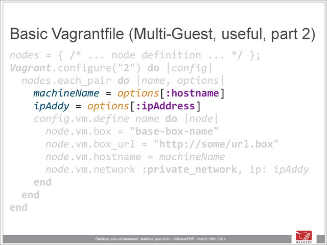 Stabilize your environment, stabilize your code - MidwestPHP - March 16th, 2014
Basic Vagrantfile (Multi-Guest, useful, part 2)
nodes	  =	  {	  /*	  ...	  node	  definition	  ...	  */	  }; 
Vagrant.configure("2")	  do	  |config| 
	  	  nodes.each_pair	  do	  |name,	  options| 
	  	  	  	  machineName	  =	  options[:hostname] 
	  	  	  	  ipAddy	  =	  options[:ipAddress]	  
	  	  	  	  config.vm.define	  name	  do	  |node| 
	  	  	  	  	  	  node.vm.box	  =	  "base-­‐box-­‐name" 
	  	  	  	  	  	  node.vm.box_url	  =	  "http://some/url.box" 
	  	  	  	  	  	  node.vm.hostname	  =	  machineName 
	  	  	  	  	  	  node.vm.network	  :private_network,	  ip:	  ipAddy 
	  	  	  	  end 
	  	  end 
end
