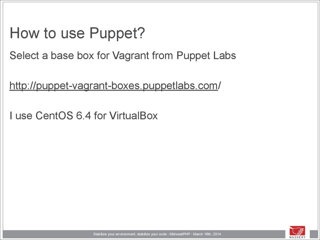 Stabilize your environment, stabilize your code - MidwestPHP - March 16th, 2014
How to use Puppet?
Select a base box for Vagrant from Puppet Labs
!
http://puppet-vagrant-boxes.puppetlabs.com/
!
I use CentOS 6.4 for VirtualBox
