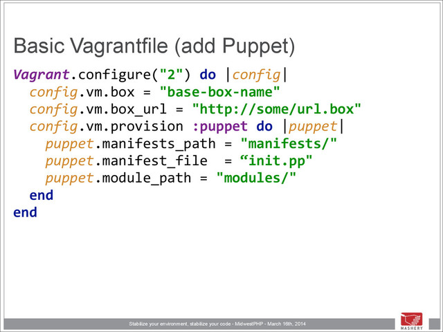 Stabilize your environment, stabilize your code - MidwestPHP - March 16th, 2014
Basic Vagrantfile (add Puppet)
Vagrant.configure("2")	  do	  |config| 
	  	  config.vm.box	  =	  "base-­‐box-­‐name" 
	  	  config.vm.box_url	  =	  "http://some/url.box" 
	  	  config.vm.provision	  :puppet	  do	  |puppet| 
	  	  	  	  puppet.manifests_path	  =	  "manifests/" 
	  	  	  	  puppet.manifest_file	  	  =	  “init.pp" 
	  	  	  	  puppet.module_path	  =	  "modules/" 
	  	  end 
end 
