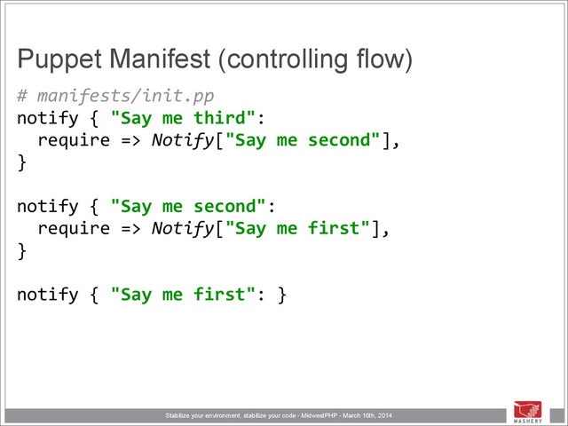 Stabilize your environment, stabilize your code - MidwestPHP - March 16th, 2014
Puppet Manifest (controlling flow)
#	  manifests/init.pp	  
notify	  {	  "Say	  me	  third": 
	  	  require	  =>	  Notify["Say	  me	  second"], 
} 
	  	   
notify	  {	  "Say	  me	  second": 
	  	  require	  =>	  Notify["Say	  me	  first"], 
} 
	  	   
notify	  {	  "Say	  me	  first":	  }
