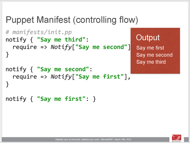 Stabilize your environment, stabilize your code - MidwestPHP - March 16th, 2014
Puppet Manifest (controlling flow)
#	  manifests/init.pp	  
notify	  {	  "Say	  me	  third": 
	  	  require	  =>	  Notify["Say	  me	  second"], 
} 
	  	   
notify	  {	  "Say	  me	  second": 
	  	  require	  =>	  Notify["Say	  me	  first"], 
} 
	  	   
notify	  {	  "Say	  me	  first":	  }
Output
Say me first
Say me second
Say me third

