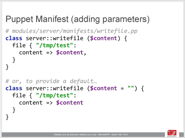 Stabilize your environment, stabilize your code - MidwestPHP - March 16th, 2014
Puppet Manifest (adding parameters)
#	  modules/server/manifests/writefile.pp 
class	  server::writefile	  ($content)	  { 
	  	  file	  {	  "/tmp/test": 
	  	  	  	  content	  =>	  $content, 
	  	  } 
} 
 
#	  or,	  to	  provide	  a	  default…	  
class	  server::writefile	  ($content	  =	  "")	  { 
	  	  file	  {	  "/tmp/test": 
	  	  	  	  content	  =>	  $content 
	  	  } 
}
