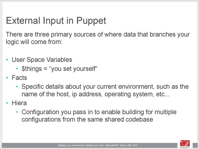 Stabilize your environment, stabilize your code - MidwestPHP - March 16th, 2014
External Input in Puppet
There are three primary sources of where data that branches your
logic will come from:
!
• User Space Variables
• $things = “you set yourself”
• Facts
• Specific details about your current environment, such as the
name of the host, ip address, operating system, etc...
• Hiera
• Configuration you pass in to enable building for multiple
configurations from the same shared codebase
!
