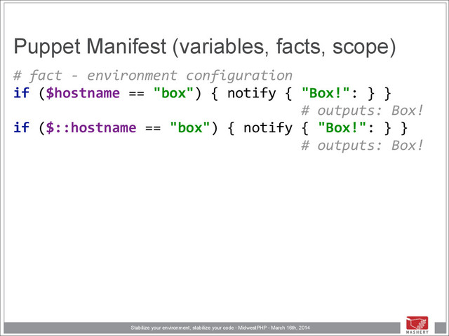 Stabilize your environment, stabilize your code - MidwestPHP - March 16th, 2014
Puppet Manifest (variables, facts, scope)
#	  fact	  -­‐	  environment	  configuration 
if	  ($hostname	  ==	  "box")	  {	  notify	  {	  "Box!":	  }	  }	  
	  	  	  	  	  	  	  	  	  	  	  	  	  	  	  	  	  	  	  	  	  	  	  	  	  	  	  	  	  	  	  	  	  	  	  #	  outputs:	  Box! 
if	  ($::hostname	  ==	  "box")	  {	  notify	  {	  "Box!":	  }	  }	  
	  	  	  	  	  	  	  	  	  	  	  	  	  	  	  	  	  	  	  	  	  	  	  	  	  	  	  	  	  	  	  	  	  	  	  #	  outputs:	  Box! 
