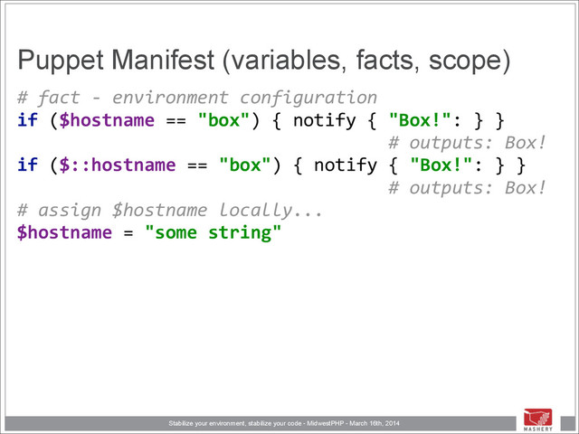 Stabilize your environment, stabilize your code - MidwestPHP - March 16th, 2014
Puppet Manifest (variables, facts, scope)
#	  fact	  -­‐	  environment	  configuration 
if	  ($hostname	  ==	  "box")	  {	  notify	  {	  "Box!":	  }	  }	  
	  	  	  	  	  	  	  	  	  	  	  	  	  	  	  	  	  	  	  	  	  	  	  	  	  	  	  	  	  	  	  	  	  	  	  #	  outputs:	  Box! 
if	  ($::hostname	  ==	  "box")	  {	  notify	  {	  "Box!":	  }	  }	  
	  	  	  	  	  	  	  	  	  	  	  	  	  	  	  	  	  	  	  	  	  	  	  	  	  	  	  	  	  	  	  	  	  	  	  #	  outputs:	  Box! 
#	  assign	  $hostname	  locally... 
$hostname	  =	  "some	  string" 

