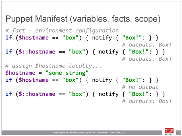 Stabilize your environment, stabilize your code - MidwestPHP - March 16th, 2014
Puppet Manifest (variables, facts, scope)
#	  fact	  -­‐	  environment	  configuration 
if	  ($hostname	  ==	  "box")	  {	  notify	  {	  "Box!":	  }	  }	  
	  	  	  	  	  	  	  	  	  	  	  	  	  	  	  	  	  	  	  	  	  	  	  	  	  	  	  	  	  	  	  	  	  	  	  #	  outputs:	  Box! 
if	  ($::hostname	  ==	  "box")	  {	  notify	  {	  "Box!":	  }	  }	  
	  	  	  	  	  	  	  	  	  	  	  	  	  	  	  	  	  	  	  	  	  	  	  	  	  	  	  	  	  	  	  	  	  	  	  #	  outputs:	  Box! 
#	  assign	  $hostname	  locally... 
$hostname	  =	  "some	  string" 
if	  ($hostname	  ==	  "box")	  {	  notify	  {	  "Box!":	  }	  }	  
	  	  	  	  	  	  	  	  	  	  	  	  	  	  	  	  	  	  	  	  	  	  	  	  	  	  	  	  	  	  	  	  	  	  	  #	  no	  output 
if	  ($::hostname	  ==	  "box")	  {	  notify	  {	  "Box!":	  }	  }	  
	  	  	  	  	  	  	  	  	  	  	  	  	  	  	  	  	  	  	  	  	  	  	  	  	  	  	  	  	  	  	  	  	  	  	  #	  outputs:	  Box! 
