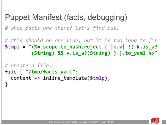 Stabilize your environment, stabilize your code - MidwestPHP - March 16th, 2014
Puppet Manifest (facts, debugging)
#	  what	  facts	  are	  there?	  Let’s	  find	  out! 
	  	   
#	  this	  should	  be	  one	  line,	  but	  it	  is	  too	  long	  to	  fit 
$tmpl	  =	  "<%=	  scope.to_hash.reject	  {	  |k,v|	  !(	  k.is_a? 
	  	  	  	  	  	  	  	  	  (String)	  &&	  v.is_a?(String)	  )	  }.to_yaml	  %>" 
	  	   
#	  create	  a	  file... 
file	  {	  "/tmp/facts.yaml": 
	  	  content	  =>	  inline_template($tmlp), 
}
