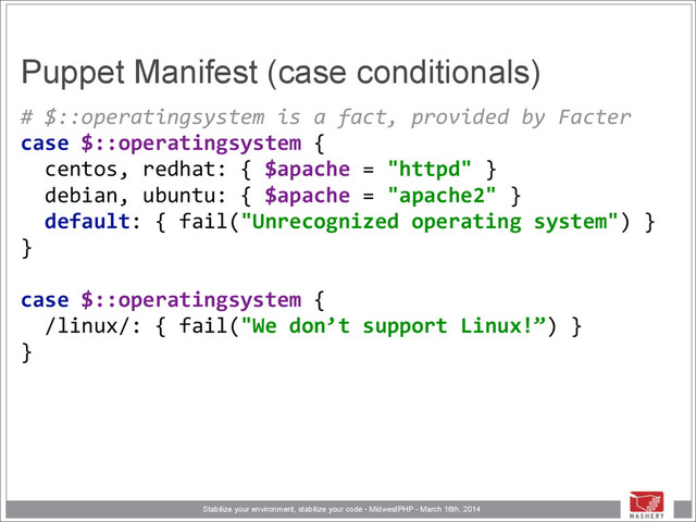 Stabilize your environment, stabilize your code - MidwestPHP - March 16th, 2014
Puppet Manifest (case conditionals)
#	  $::operatingsystem	  is	  a	  fact,	  provided	  by	  Facter 
case	  $::operatingsystem	  { 
	  	  centos,	  redhat:	  {	  $apache	  =	  "httpd"	  } 
	  	  debian,	  ubuntu:	  {	  $apache	  =	  "apache2"	  } 
	  	  default:	  {	  fail("Unrecognized	  operating	  system")	  } 
} 
 
case	  $::operatingsystem	  { 
	  	  /linux/:	  {	  fail("We	  don’t	  support	  Linux!”)	  } 
}

