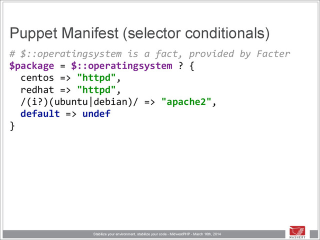 Stabilize your environment, stabilize your code - MidwestPHP - March 16th, 2014
Puppet Manifest (selector conditionals)
#	  $::operatingsystem	  is	  a	  fact,	  provided	  by	  Facter 
$package	  =	  $::operatingsystem	  ?	  { 
	  	  centos	  =>	  "httpd", 
	  	  redhat	  =>	  "httpd", 
	  	  /(i?)(ubuntu|debian)/	  =>	  "apache2", 
	  	  default	  =>	  undef 
}
