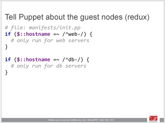 Stabilize your environment, stabilize your code - MidwestPHP - March 16th, 2014
Tell Puppet about the guest nodes (redux)
#	  file:	  manifests/init.pp 
if	  ($::hostname	  =~	  /^web-­‐/)	  { 
	  	  #	  only	  run	  for	  web	  servers 
} 
 
if	  ($::hostname	  =~	  /^db-­‐/)	  { 
	  	  #	  only	  run	  for	  db	  servers 
}

