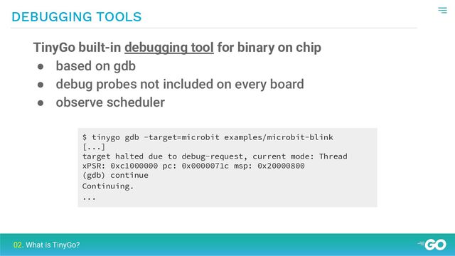 DEBUGGING TOOLS
02. What is TinyGo?
TinyGo built-in debugging tool for binary on chip
● based on gdb
● debug probes not included on every board
● observe scheduler
$ tinygo gdb -target=microbit examples/microbit-blink
[...]
target halted due to debug-request, current mode: Thread
xPSR: 0xc1000000 pc: 0x0000071c msp: 0x20000800
(gdb) continue
Continuing.
...
