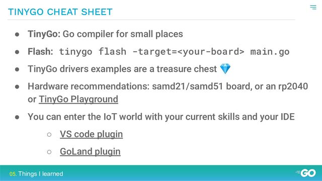 TINYGO CHEAT SHEET
05. Things I learned
● TinyGo: Go compiler for small places
● Flash: tinygo flash -target= main.go
● TinyGo drivers examples are a treasure chest 💎
● Hardware recommendations: samd21/samd51 board, or an rp2040
or TinyGo Playground
● You can enter the IoT world with your current skills and your IDE
○ VS code plugin
○ GoLand plugin
